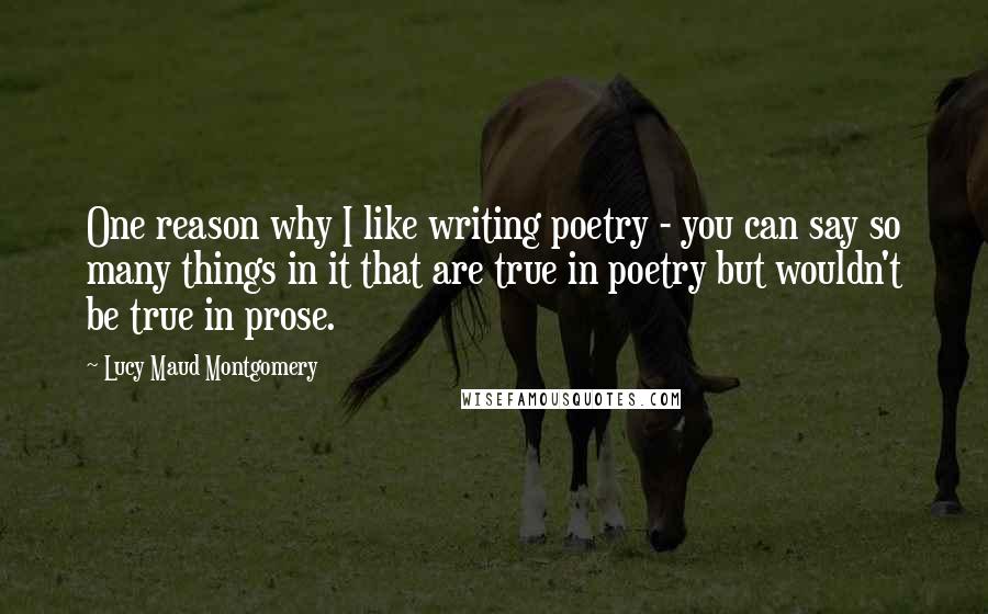 Lucy Maud Montgomery Quotes: One reason why I like writing poetry - you can say so many things in it that are true in poetry but wouldn't be true in prose.