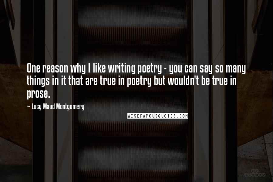 Lucy Maud Montgomery Quotes: One reason why I like writing poetry - you can say so many things in it that are true in poetry but wouldn't be true in prose.