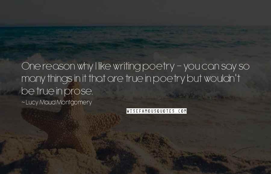 Lucy Maud Montgomery Quotes: One reason why I like writing poetry - you can say so many things in it that are true in poetry but wouldn't be true in prose.