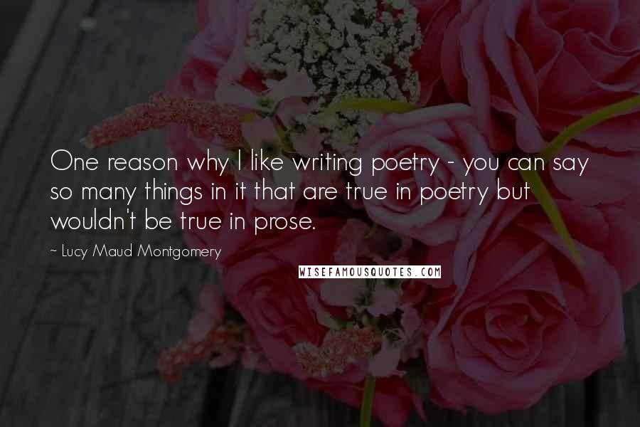 Lucy Maud Montgomery Quotes: One reason why I like writing poetry - you can say so many things in it that are true in poetry but wouldn't be true in prose.