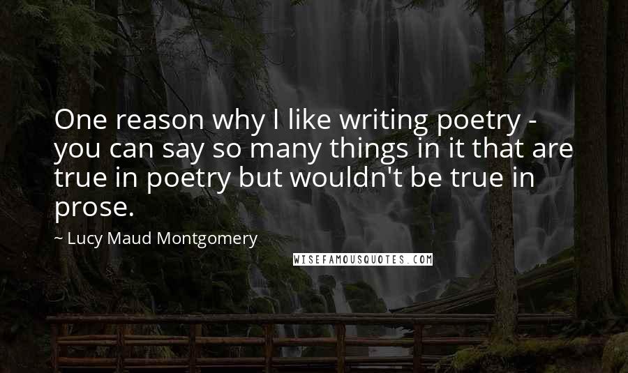 Lucy Maud Montgomery Quotes: One reason why I like writing poetry - you can say so many things in it that are true in poetry but wouldn't be true in prose.