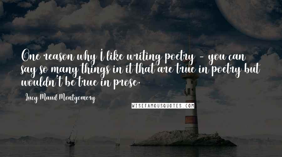 Lucy Maud Montgomery Quotes: One reason why I like writing poetry - you can say so many things in it that are true in poetry but wouldn't be true in prose.