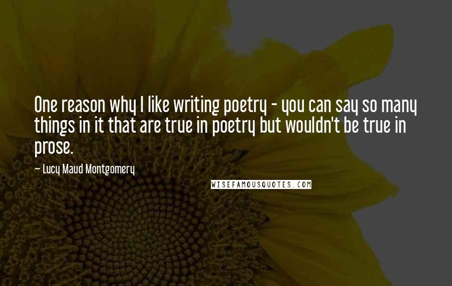 Lucy Maud Montgomery Quotes: One reason why I like writing poetry - you can say so many things in it that are true in poetry but wouldn't be true in prose.