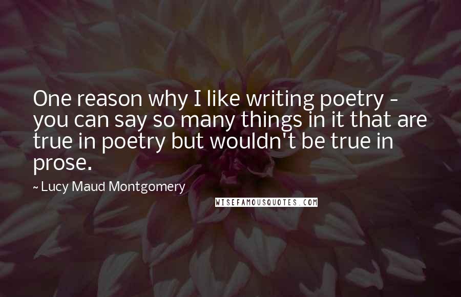 Lucy Maud Montgomery Quotes: One reason why I like writing poetry - you can say so many things in it that are true in poetry but wouldn't be true in prose.