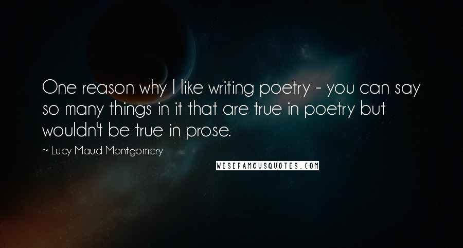 Lucy Maud Montgomery Quotes: One reason why I like writing poetry - you can say so many things in it that are true in poetry but wouldn't be true in prose.