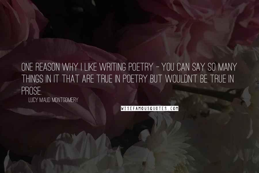 Lucy Maud Montgomery Quotes: One reason why I like writing poetry - you can say so many things in it that are true in poetry but wouldn't be true in prose.