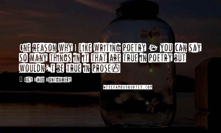 Lucy Maud Montgomery Quotes: One reason why I like writing poetry - you can say so many things in it that are true in poetry but wouldn't be true in prose.