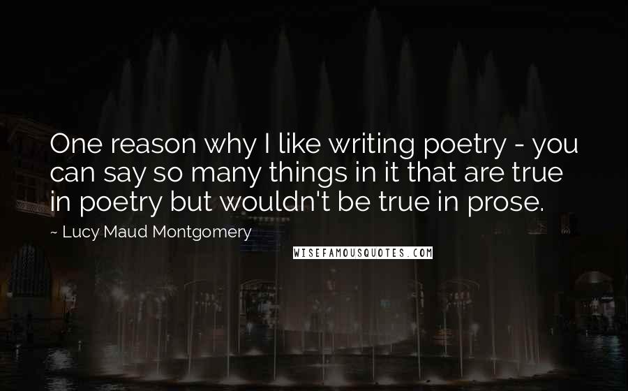 Lucy Maud Montgomery Quotes: One reason why I like writing poetry - you can say so many things in it that are true in poetry but wouldn't be true in prose.