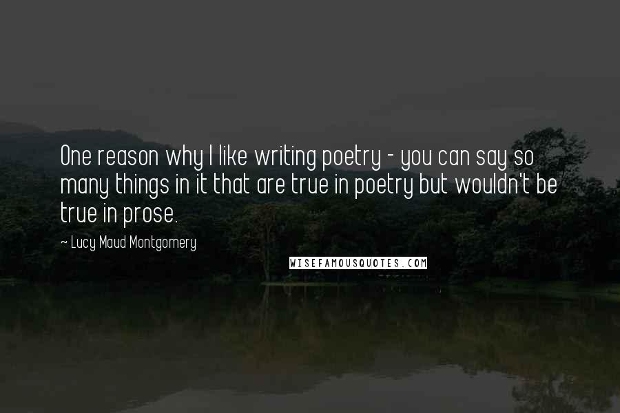 Lucy Maud Montgomery Quotes: One reason why I like writing poetry - you can say so many things in it that are true in poetry but wouldn't be true in prose.