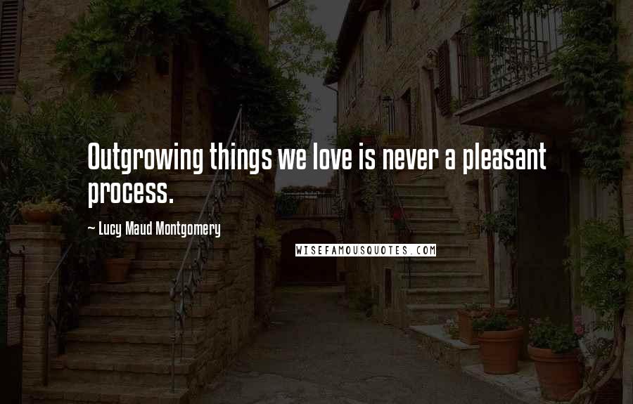 Lucy Maud Montgomery Quotes: Outgrowing things we love is never a pleasant process.