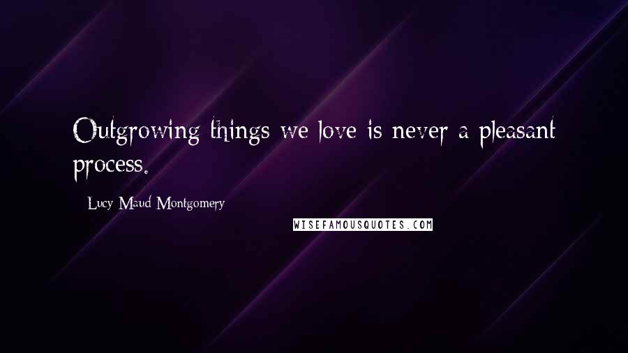 Lucy Maud Montgomery Quotes: Outgrowing things we love is never a pleasant process.