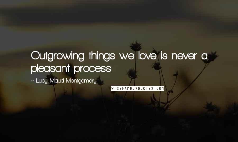 Lucy Maud Montgomery Quotes: Outgrowing things we love is never a pleasant process.