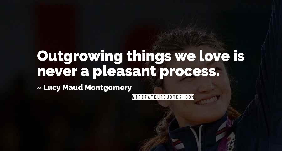 Lucy Maud Montgomery Quotes: Outgrowing things we love is never a pleasant process.