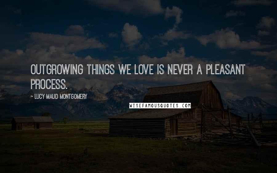 Lucy Maud Montgomery Quotes: Outgrowing things we love is never a pleasant process.