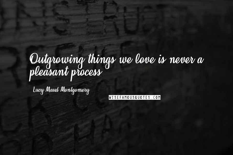 Lucy Maud Montgomery Quotes: Outgrowing things we love is never a pleasant process.
