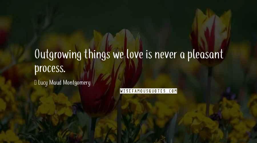 Lucy Maud Montgomery Quotes: Outgrowing things we love is never a pleasant process.