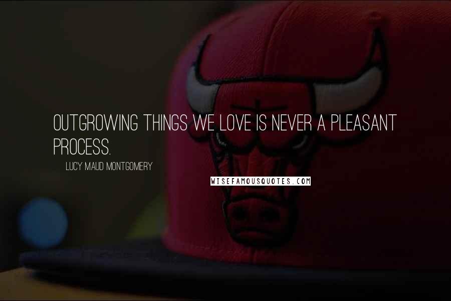 Lucy Maud Montgomery Quotes: Outgrowing things we love is never a pleasant process.