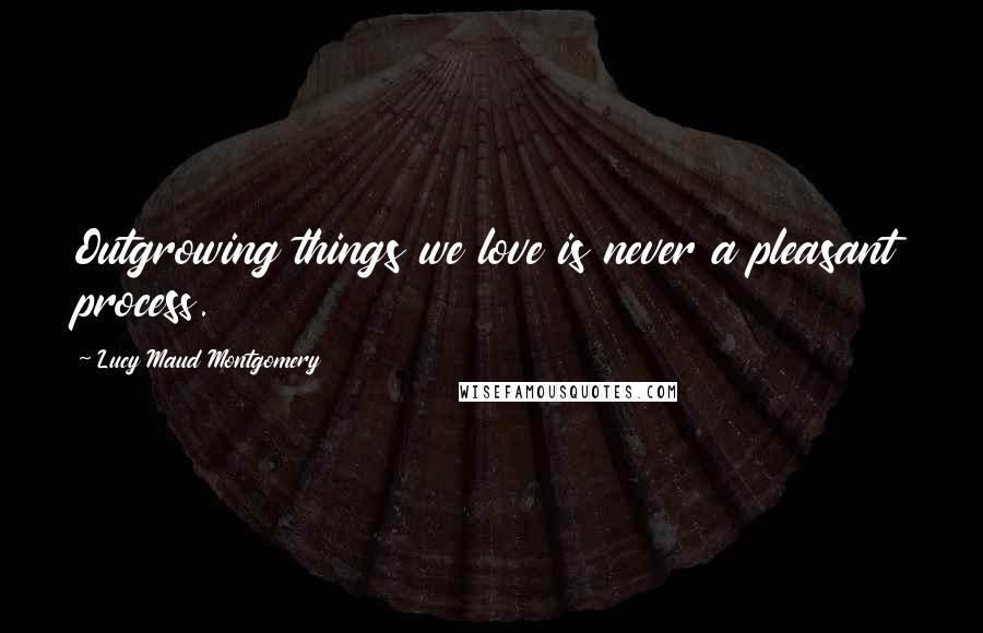 Lucy Maud Montgomery Quotes: Outgrowing things we love is never a pleasant process.