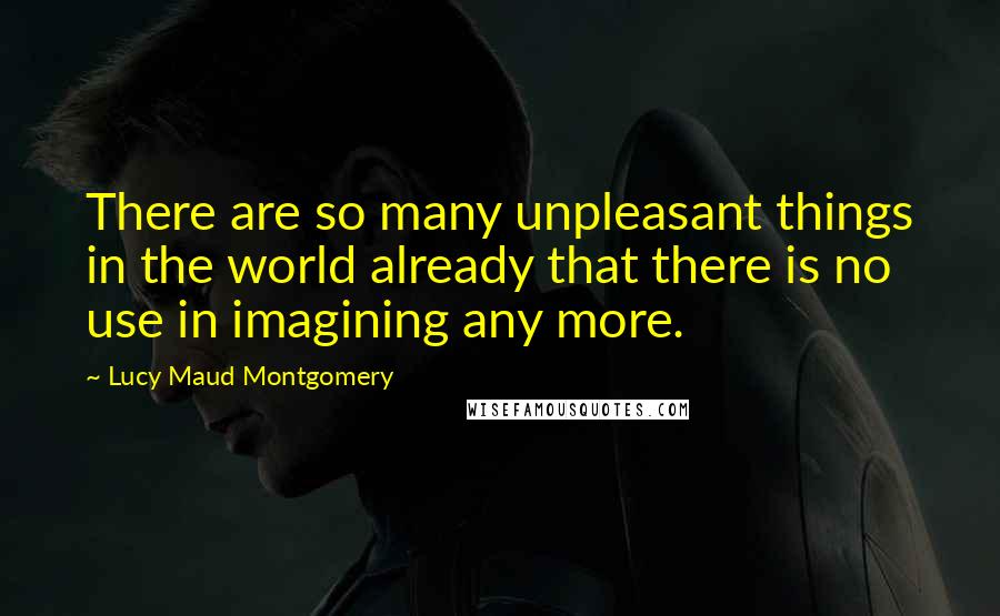 Lucy Maud Montgomery Quotes: There are so many unpleasant things in the world already that there is no use in imagining any more.