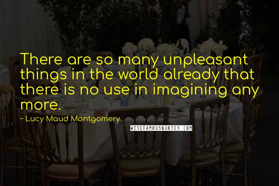 Lucy Maud Montgomery Quotes: There are so many unpleasant things in the world already that there is no use in imagining any more.