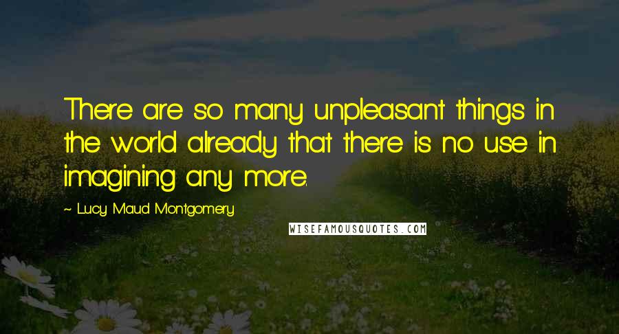 Lucy Maud Montgomery Quotes: There are so many unpleasant things in the world already that there is no use in imagining any more.