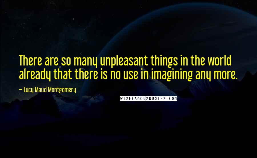 Lucy Maud Montgomery Quotes: There are so many unpleasant things in the world already that there is no use in imagining any more.