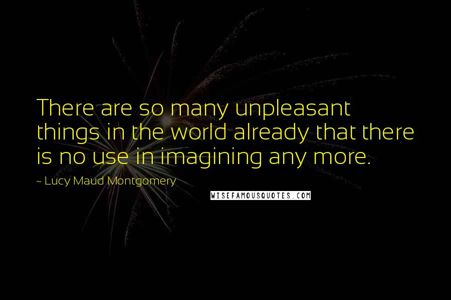 Lucy Maud Montgomery Quotes: There are so many unpleasant things in the world already that there is no use in imagining any more.