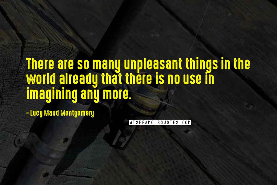 Lucy Maud Montgomery Quotes: There are so many unpleasant things in the world already that there is no use in imagining any more.