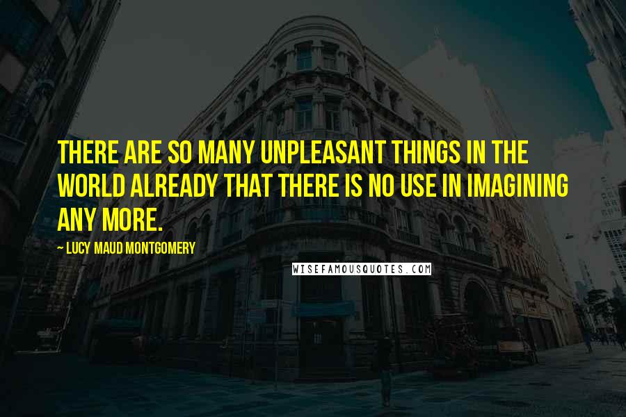 Lucy Maud Montgomery Quotes: There are so many unpleasant things in the world already that there is no use in imagining any more.