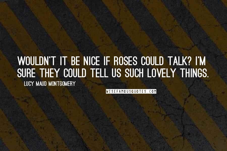 Lucy Maud Montgomery Quotes: Wouldn't it be nice if roses could talk? I'm sure they could tell us such lovely things.