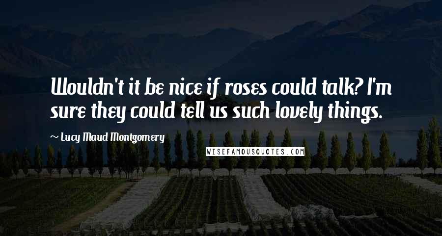 Lucy Maud Montgomery Quotes: Wouldn't it be nice if roses could talk? I'm sure they could tell us such lovely things.