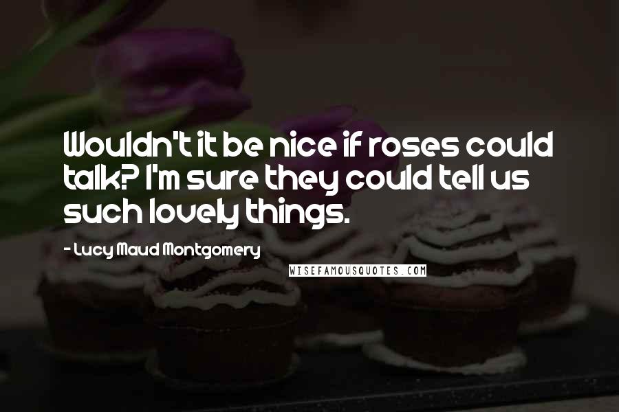 Lucy Maud Montgomery Quotes: Wouldn't it be nice if roses could talk? I'm sure they could tell us such lovely things.