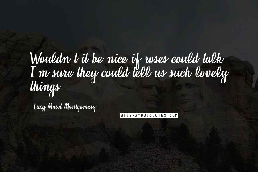 Lucy Maud Montgomery Quotes: Wouldn't it be nice if roses could talk? I'm sure they could tell us such lovely things.