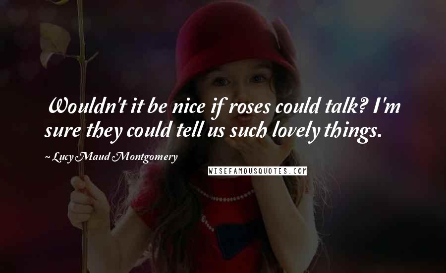 Lucy Maud Montgomery Quotes: Wouldn't it be nice if roses could talk? I'm sure they could tell us such lovely things.