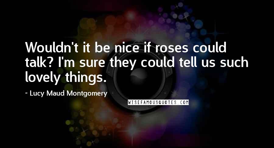 Lucy Maud Montgomery Quotes: Wouldn't it be nice if roses could talk? I'm sure they could tell us such lovely things.