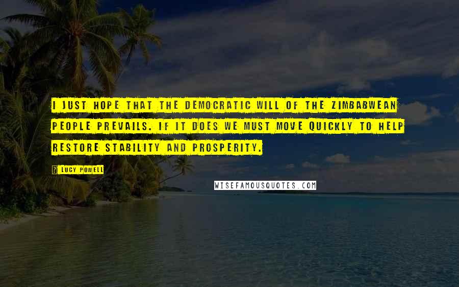 Lucy Powell Quotes: I just hope that the democratic will of the Zimbabwean people prevails. If it does we must move quickly to help restore stability and prosperity.