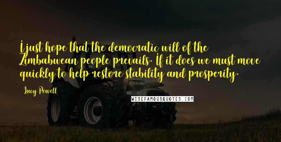 Lucy Powell Quotes: I just hope that the democratic will of the Zimbabwean people prevails. If it does we must move quickly to help restore stability and prosperity.