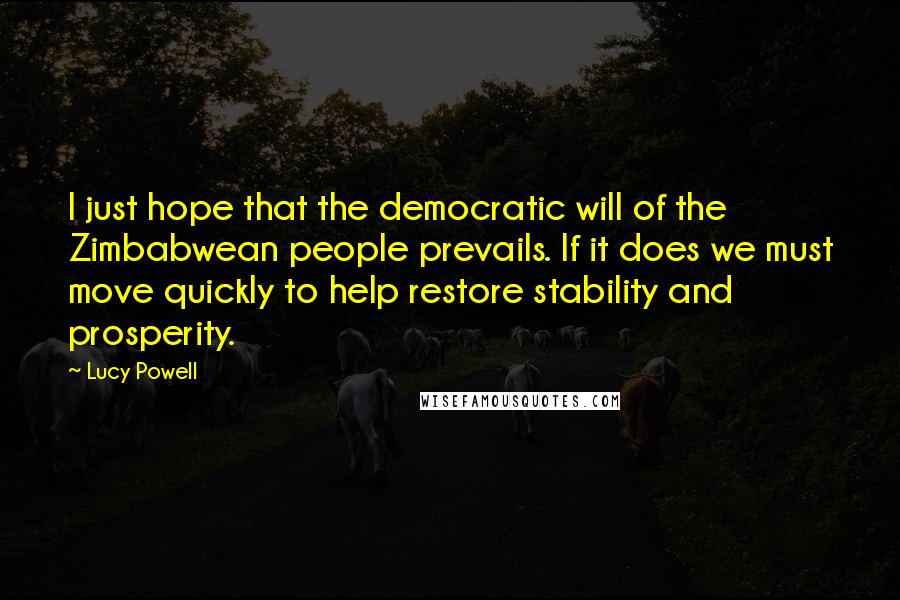 Lucy Powell Quotes: I just hope that the democratic will of the Zimbabwean people prevails. If it does we must move quickly to help restore stability and prosperity.