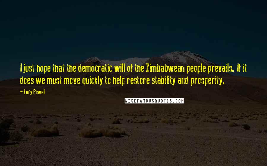 Lucy Powell Quotes: I just hope that the democratic will of the Zimbabwean people prevails. If it does we must move quickly to help restore stability and prosperity.