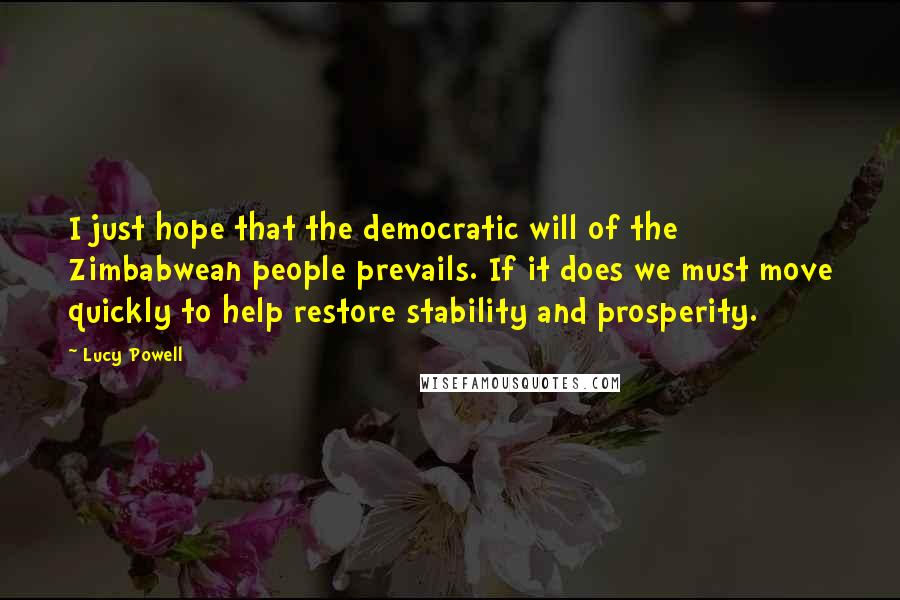 Lucy Powell Quotes: I just hope that the democratic will of the Zimbabwean people prevails. If it does we must move quickly to help restore stability and prosperity.