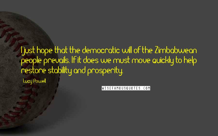 Lucy Powell Quotes: I just hope that the democratic will of the Zimbabwean people prevails. If it does we must move quickly to help restore stability and prosperity.