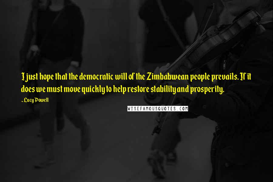 Lucy Powell Quotes: I just hope that the democratic will of the Zimbabwean people prevails. If it does we must move quickly to help restore stability and prosperity.