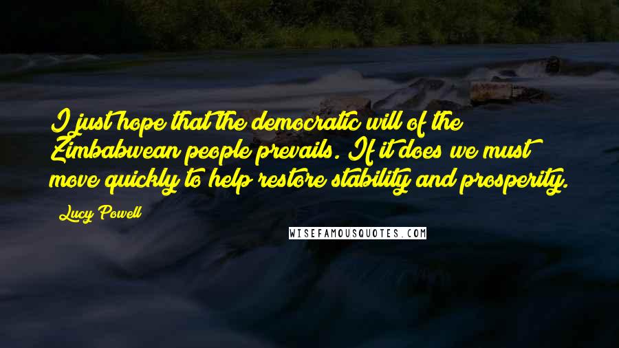 Lucy Powell Quotes: I just hope that the democratic will of the Zimbabwean people prevails. If it does we must move quickly to help restore stability and prosperity.