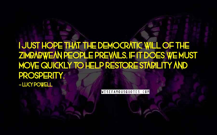 Lucy Powell Quotes: I just hope that the democratic will of the Zimbabwean people prevails. If it does we must move quickly to help restore stability and prosperity.