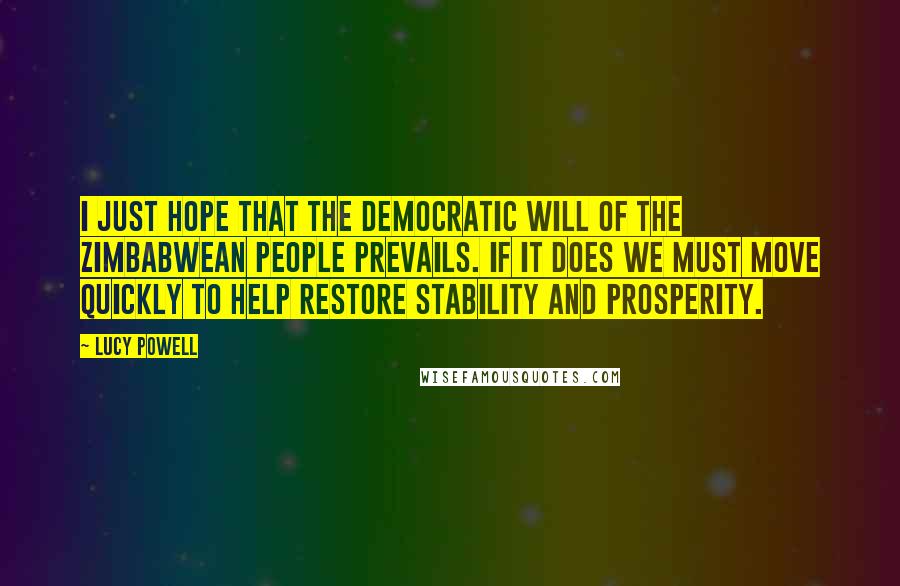 Lucy Powell Quotes: I just hope that the democratic will of the Zimbabwean people prevails. If it does we must move quickly to help restore stability and prosperity.