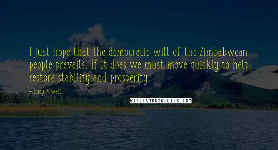 Lucy Powell Quotes: I just hope that the democratic will of the Zimbabwean people prevails. If it does we must move quickly to help restore stability and prosperity.