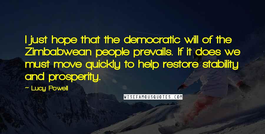 Lucy Powell Quotes: I just hope that the democratic will of the Zimbabwean people prevails. If it does we must move quickly to help restore stability and prosperity.