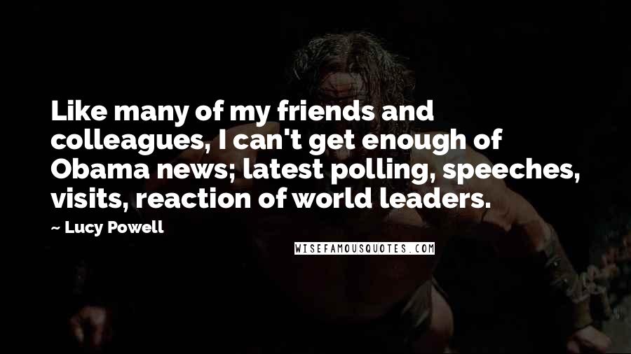 Lucy Powell Quotes: Like many of my friends and colleagues, I can't get enough of Obama news; latest polling, speeches, visits, reaction of world leaders.