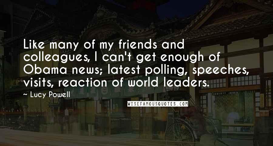 Lucy Powell Quotes: Like many of my friends and colleagues, I can't get enough of Obama news; latest polling, speeches, visits, reaction of world leaders.
