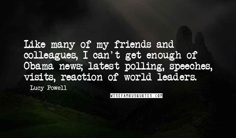 Lucy Powell Quotes: Like many of my friends and colleagues, I can't get enough of Obama news; latest polling, speeches, visits, reaction of world leaders.